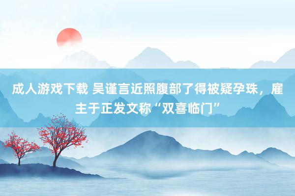 成人游戏下载 吴谨言近照腹部了得被疑孕珠，雇主于正发文称“双喜临门”