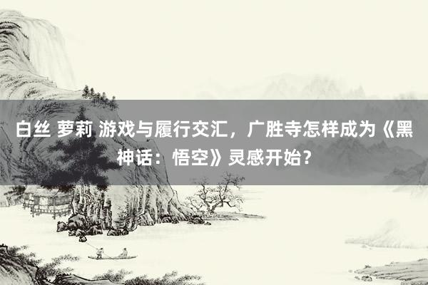 白丝 萝莉 游戏与履行交汇，广胜寺怎样成为《黑神话：悟空》灵感开始？