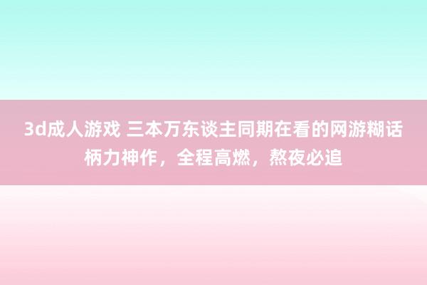 3d成人游戏 三本万东谈主同期在看的网游糊话柄力神作，全程高燃，熬夜必追