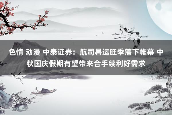 色情 动漫 中泰证券：航司暑运旺季落下帷幕 中秋国庆假期有望带来合手续利好需求