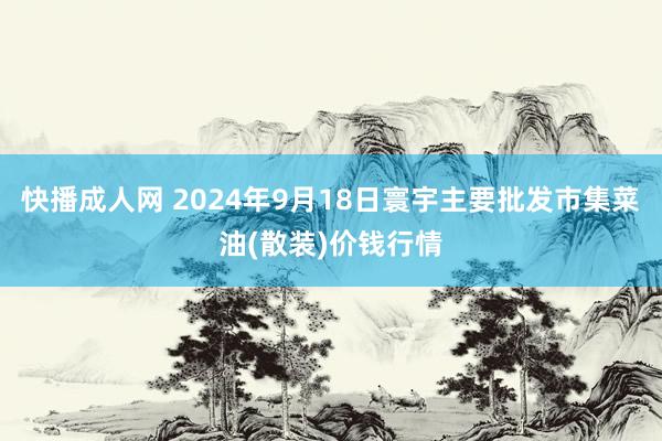 快播成人网 2024年9月18日寰宇主要批发市集菜油(散装)价钱行情