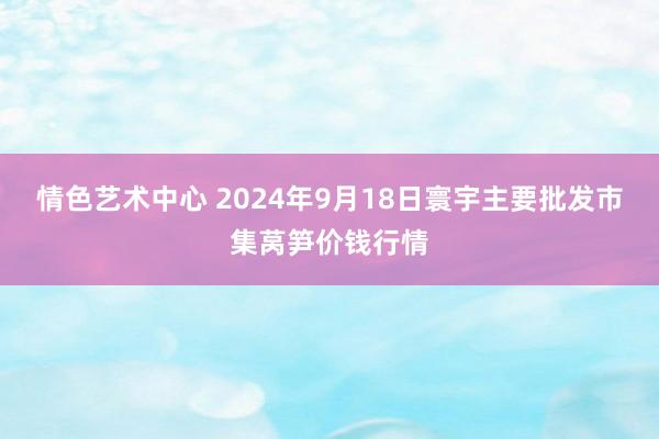 情色艺术中心 2024年9月18日寰宇主要批发市集莴笋价钱行情