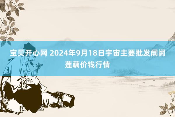 宝贝开心网 2024年9月18日宇宙主要批发阛阓莲藕价钱行情