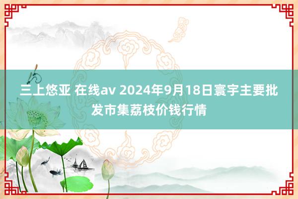 三上悠亚 在线av 2024年9月18日寰宇主要批发市集荔枝价钱行情