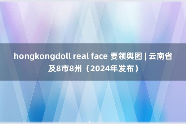 hongkongdoll real face 要领舆图 | 云南省及8市8州（2024年发布）