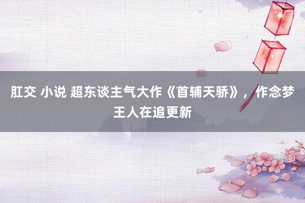 肛交 小说 超东谈主气大作《首辅天骄》，作念梦王人在追更新