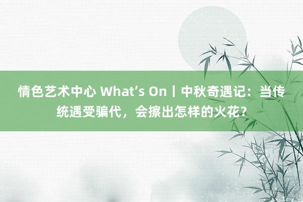 情色艺术中心 What’s On丨中秋奇遇记：当传统遇受骗代，会擦出怎样的火花？