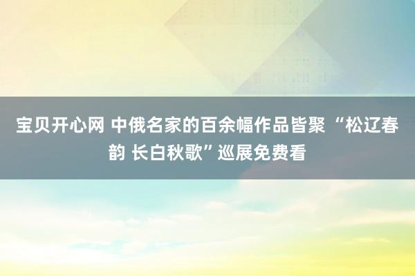 宝贝开心网 中俄名家的百余幅作品皆聚 “松辽春韵 长白秋歌”巡展免费看