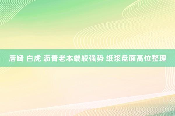 唐嫣 白虎 沥青老本端较强势 纸浆盘面高位整理