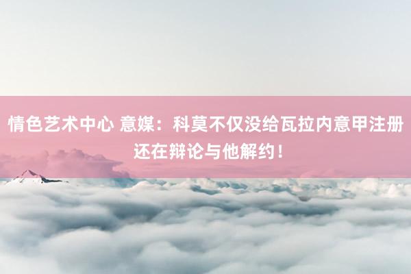 情色艺术中心 意媒：科莫不仅没给瓦拉内意甲注册 还在辩论与他解约！