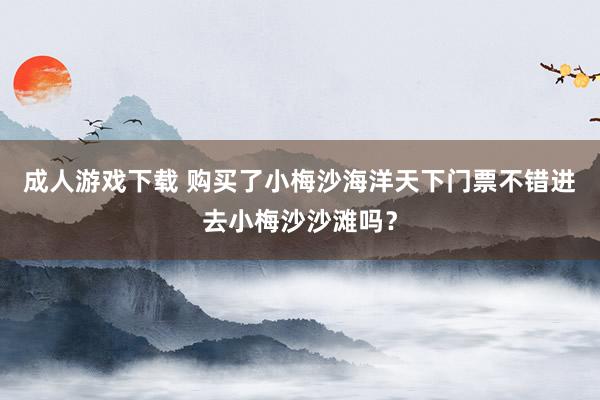 成人游戏下载 购买了小梅沙海洋天下门票不错进去小梅沙沙滩吗？