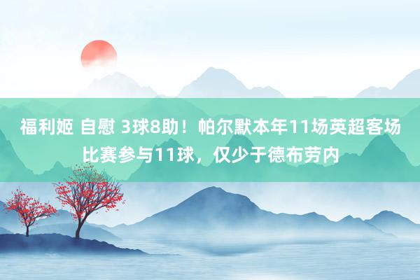 福利姬 自慰 3球8助！帕尔默本年11场英超客场比赛参与11球，仅少于德布劳内