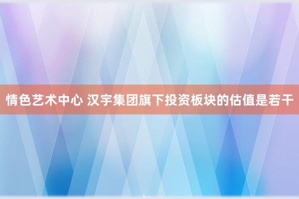 情色艺术中心 汉宇集团旗下投资板块的估值是若干