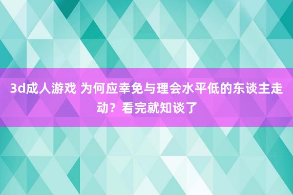 3d成人游戏 为何应幸免与理会水平低的东谈主走动？看完就知谈了