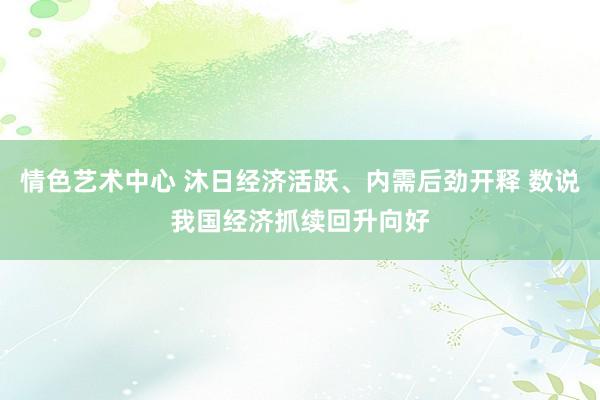 情色艺术中心 沐日经济活跃、内需后劲开释 数说我国经济抓续回升向好