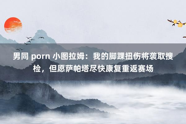 男同 porn 小图拉姆：我的脚踝扭伤将袭取搜检，但愿萨帕塔尽快康复重返赛场