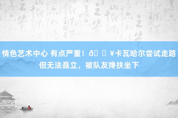 情色艺术中心 有点严重！🎥卡瓦哈尔尝试走路但无法矗立，被队友搀扶坐下