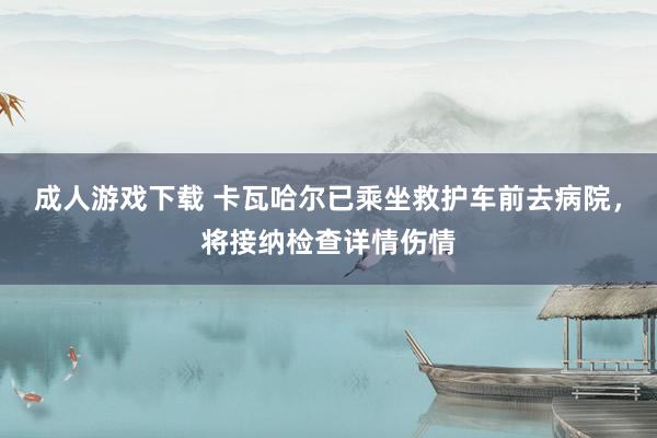 成人游戏下载 卡瓦哈尔已乘坐救护车前去病院，将接纳检查详情伤情