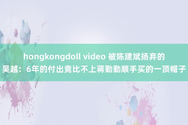 hongkongdoll video 被陈建斌扬弃的吴越：6年的付出竟比不上蒋勤勤顺手买的一顶帽子