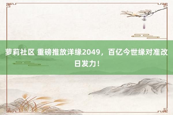 萝莉社区 重磅推放洋缘2049，百亿今世缘对准改日发力！