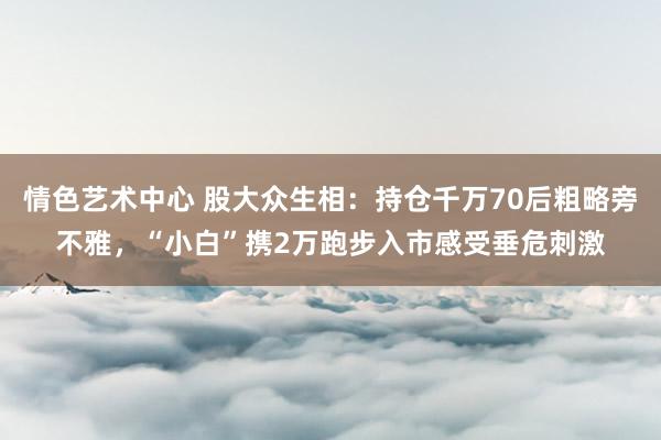 情色艺术中心 股大众生相：持仓千万70后粗略旁不雅，“小白”携2万跑步入市感受垂危刺激