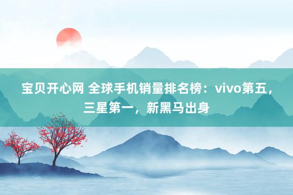 宝贝开心网 全球手机销量排名榜：vivo第五，三星第一，新黑马出身