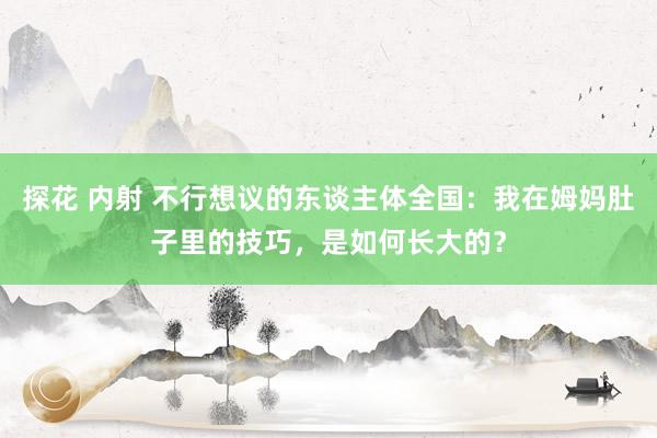 探花 内射 不行想议的东谈主体全国：我在姆妈肚子里的技巧，是如何长大的？