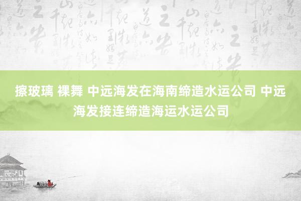 擦玻璃 裸舞 中远海发在海南缔造水运公司 中远海发接连缔造海运水运公司