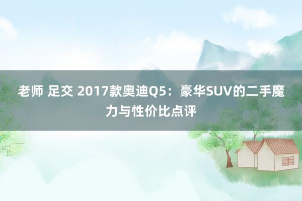 老师 足交 2017款奥迪Q5：豪华SUV的二手魔力与性价比点评