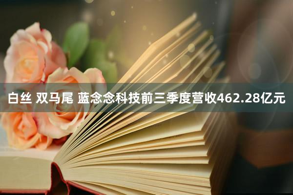 白丝 双马尾 蓝念念科技前三季度营收462.28亿元