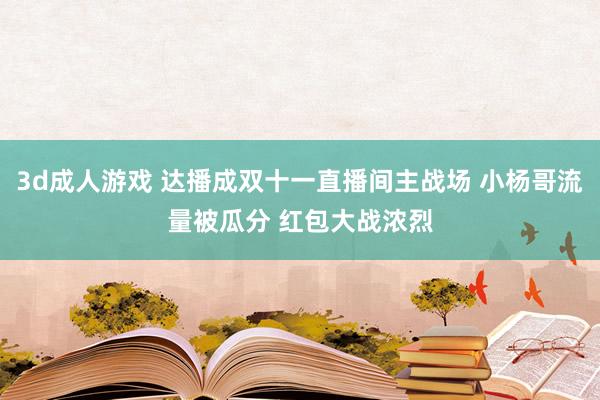 3d成人游戏 达播成双十一直播间主战场 小杨哥流量被瓜分 红包大战浓烈