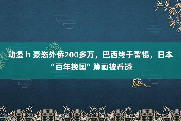 动漫 h 豪恣外侨200多万，巴西终于警惕，日本“百年换国”筹画被看透