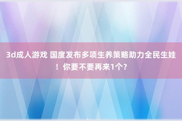 3d成人游戏 国度发布多项生养策略助力全民生娃！你要不要再来1个？