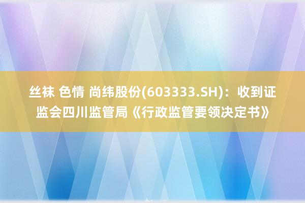 丝袜 色情 尚纬股份(603333.SH)：收到证监会四川监管局《行政监管要领决定书》