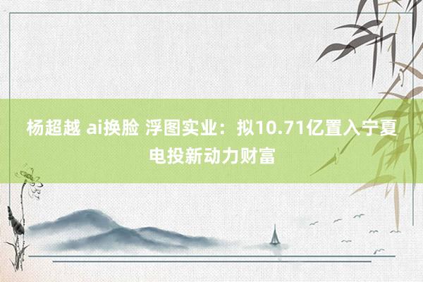 杨超越 ai换脸 浮图实业：拟10.71亿置入宁夏电投新动力财富