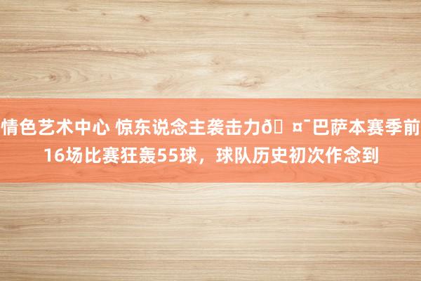 情色艺术中心 惊东说念主袭击力🤯巴萨本赛季前16场比赛狂轰55球，球队历史初次作念到