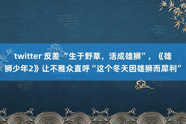 twitter 反差 “生于野草，活成雄狮”，《雄狮少年2》让不雅众直呼“这个冬天因雄狮而犀利”